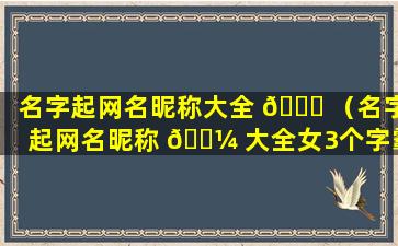 名字起网名昵称大全 🍁 （名字起网名昵称 🌼 大全女3个字霸气）